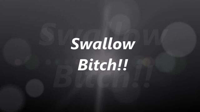 Swallow Bitch!!